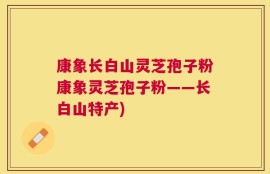 康象长白山灵芝孢子粉康象灵芝孢子粉——长白山特产)