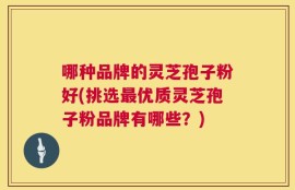 哪种品牌的灵芝孢子粉好(挑选最优质灵芝孢子粉品牌有哪些？)