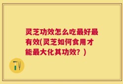 灵芝功效怎么吃最好最有效(灵芝如何食用才能最大化其功效？)