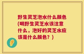 野生灵芝泡水什么颜色(喝野生灵芝水该注意什么，泡好的灵芝水应该是什么颜色？)
