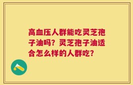 高血压人群能吃灵芝孢子油吗？灵芝孢子油适合怎么样的人群吃？