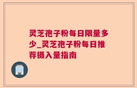 灵芝孢子粉每日限量多少_灵芝孢子粉每日推荐摄入量指南