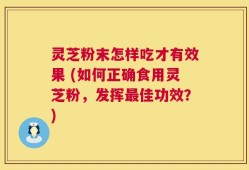 灵芝粉末怎样吃才有效果 (如何正确食用灵芝粉，发挥最佳功效？)
