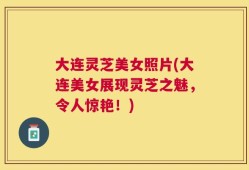 大连灵芝美女照片(大连美女展现灵芝之魅，令人惊艳！)
