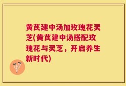黄芪建中汤加玫瑰花灵芝(黄芪建中汤搭配玫瑰花与灵芝，开启养生新时代)
