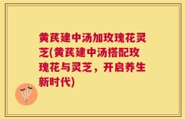 黄芪建中汤加玫瑰花灵芝(黄芪建中汤搭配玫瑰花与灵芝，开启养生新时代)