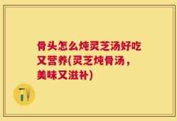 骨头怎么炖灵芝汤好吃又营养(灵芝炖骨汤，美味又滋补)