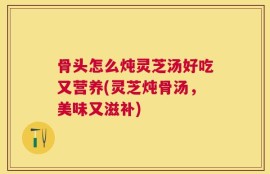 骨头怎么炖灵芝汤好吃又营养(灵芝炖骨汤，美味又滋补)
