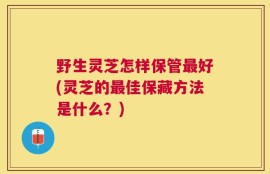 野生灵芝怎样保管最好(灵芝的最佳保藏方法是什么？)
