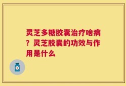 灵芝多糖胶囊治疗啥病？灵芝胶囊的功效与作用是什么