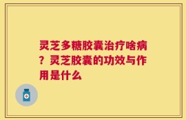 灵芝多糖胶囊治疗啥病？灵芝胶囊的功效与作用是什么