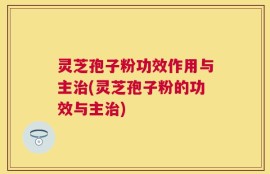 灵芝孢子粉功效作用与主治(灵芝孢子粉的功效与主治)