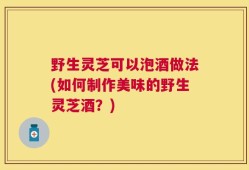 野生灵芝可以泡酒做法(如何制作美味的野生灵芝酒？)