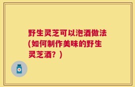野生灵芝可以泡酒做法(如何制作美味的野生灵芝酒？)
