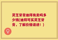 灵芝牙膏迪拜有卖吗多少钱(迪拜可买灵芝牙膏，了解价格请进！)