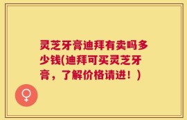 灵芝牙膏迪拜有卖吗多少钱(迪拜可买灵芝牙膏，了解价格请进！)