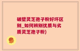 破壁灵芝孢子粉好坏区别_如何辨别优质与劣质灵芝孢子粉)