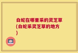 白蛇在哪里采的灵芝草(白蛇采灵芝草的地方)
