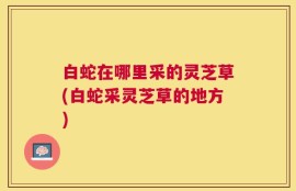 白蛇在哪里采的灵芝草(白蛇采灵芝草的地方)