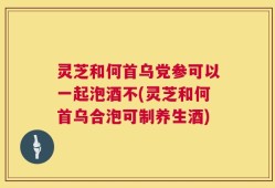 灵芝和何首乌党参可以一起泡酒不(灵芝和何首乌合泡可制养生酒)