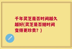 千年灵芝是否时间越久越好(灵芝是否随时间变得更珍贵？)