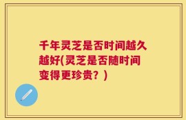 千年灵芝是否时间越久越好(灵芝是否随时间变得更珍贵？)