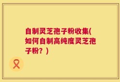 自制灵芝孢子粉收集(如何自制高纯度灵芝孢子粉？)