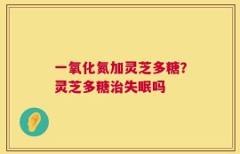 一氧化氮加灵芝多糖？灵芝多糖治失眠吗