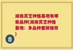 湖南灵芝种植基地有哪些品种(湖南灵芝种植基地：多品种重磅推荐)