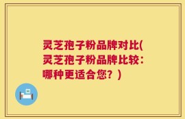 灵芝孢子粉品牌对比(灵芝孢子粉品牌比较：哪种更适合您？)