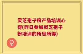 灵芝孢子粉产品培训心得(昨日参加灵芝孢子粉培训的所思所得)