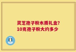 灵芝孢子粉木质礼盒？10克孢子粉大约多少
