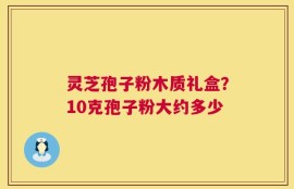灵芝孢子粉木质礼盒？10克孢子粉大约多少