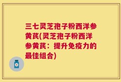 三七灵芝孢子粉西洋参黄芪(灵芝孢子粉西洋参黄芪：提升免疫力的最佳组合)