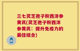 三七灵芝孢子粉西洋参黄芪(灵芝孢子粉西洋参黄芪：提升免疫力的最佳组合)