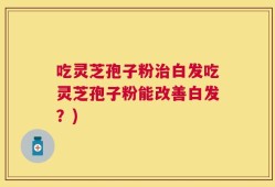 吃灵芝孢子粉治白发吃灵芝孢子粉能改善白发？)