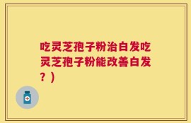 吃灵芝孢子粉治白发吃灵芝孢子粉能改善白发？)