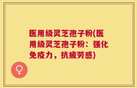 医用级灵芝孢子粉(医用级灵芝孢子粉：强化免疫力，抗疲劳感)