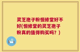灵芝孢子粉恒修堂好不好(恒修堂的灵芝孢子粉真的值得购买吗？)
