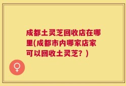 成都土灵芝回收店在哪里(成都市内哪家店家可以回收土灵芝？)