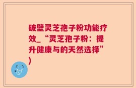破壁灵芝孢子粉功能疗效_“灵芝孢子粉：提升健康与的天然选择”)