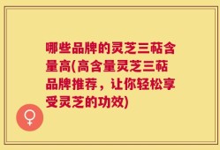 哪些品牌的灵芝三萜含量高(高含量灵芝三萜品牌推荐，让你轻松享受灵芝的功效)
