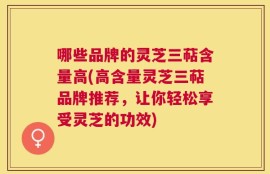 哪些品牌的灵芝三萜含量高(高含量灵芝三萜品牌推荐，让你轻松享受灵芝的功效)