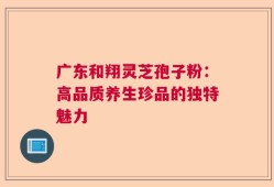 广东和翔灵芝孢子粉：高品质养生珍品的独特魅力