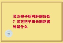 灵芝孢子粉对肝脏好处？灵芝孢子粉长期吃害处是什么