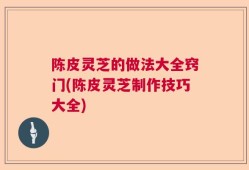 陈皮灵芝的做法大全窍门(陈皮灵芝制作技巧大全)
