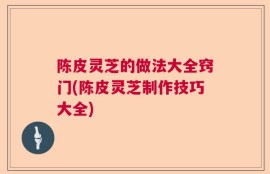 陈皮灵芝的做法大全窍门(陈皮灵芝制作技巧大全)