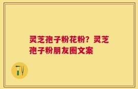 灵芝孢子粉花粉？灵芝孢子粉朋友圈文案