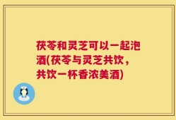 茯苓和灵芝可以一起泡酒(茯苓与灵芝共饮，共饮一杯香浓美酒)