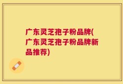 广东灵芝孢子粉品牌(广东灵芝孢子粉品牌新品推荐)